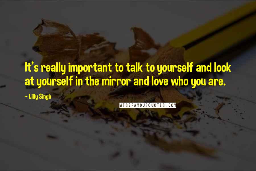 Lilly Singh Quotes: It's really important to talk to yourself and look at yourself in the mirror and love who you are.