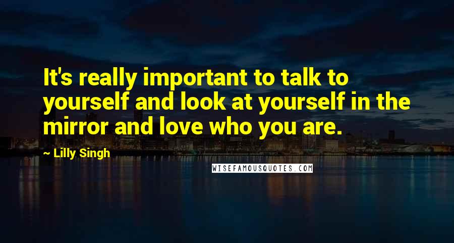 Lilly Singh Quotes: It's really important to talk to yourself and look at yourself in the mirror and love who you are.