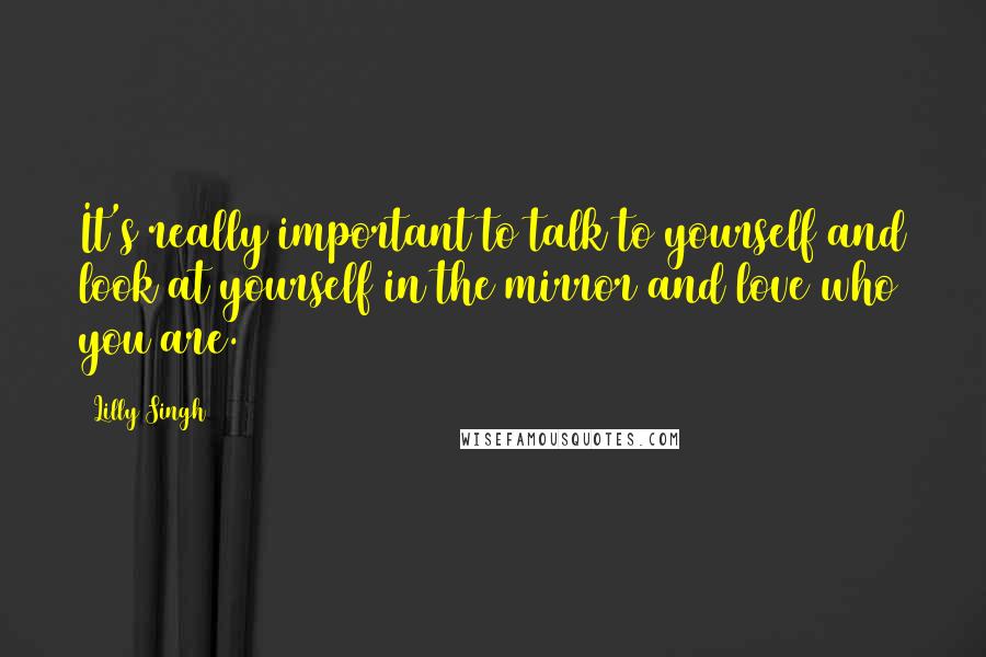 Lilly Singh Quotes: It's really important to talk to yourself and look at yourself in the mirror and love who you are.