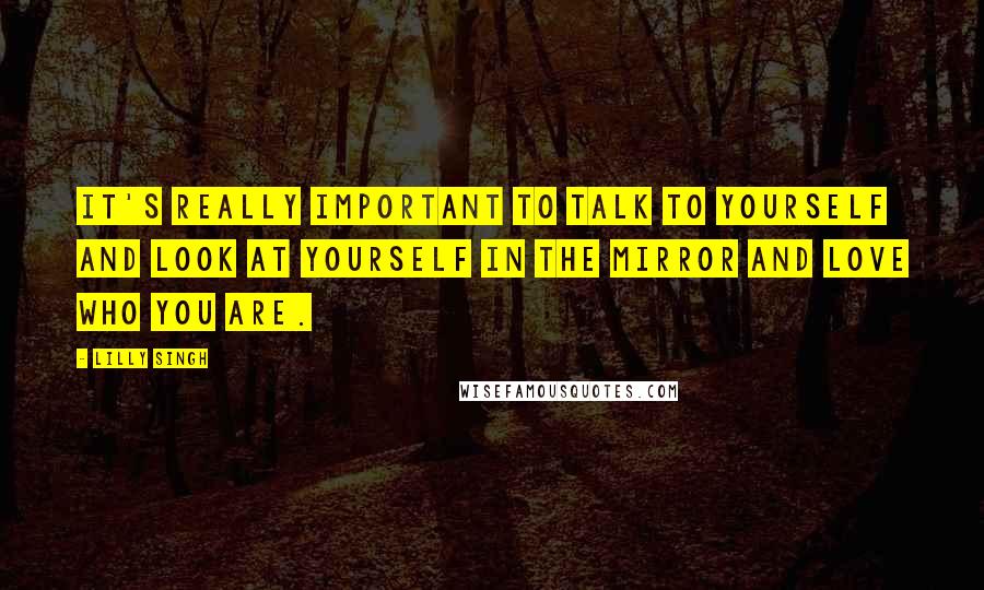 Lilly Singh Quotes: It's really important to talk to yourself and look at yourself in the mirror and love who you are.