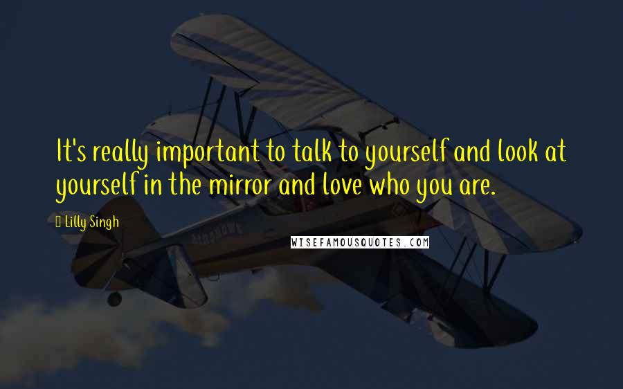 Lilly Singh Quotes: It's really important to talk to yourself and look at yourself in the mirror and love who you are.