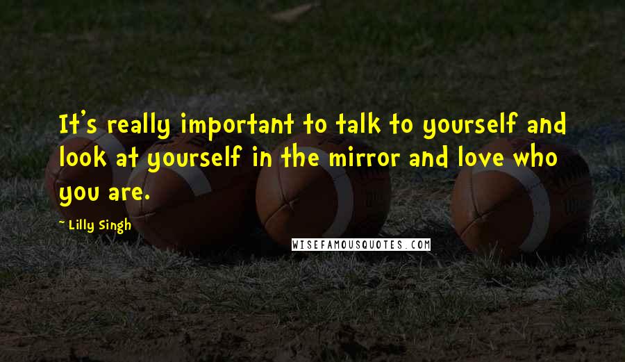 Lilly Singh Quotes: It's really important to talk to yourself and look at yourself in the mirror and love who you are.