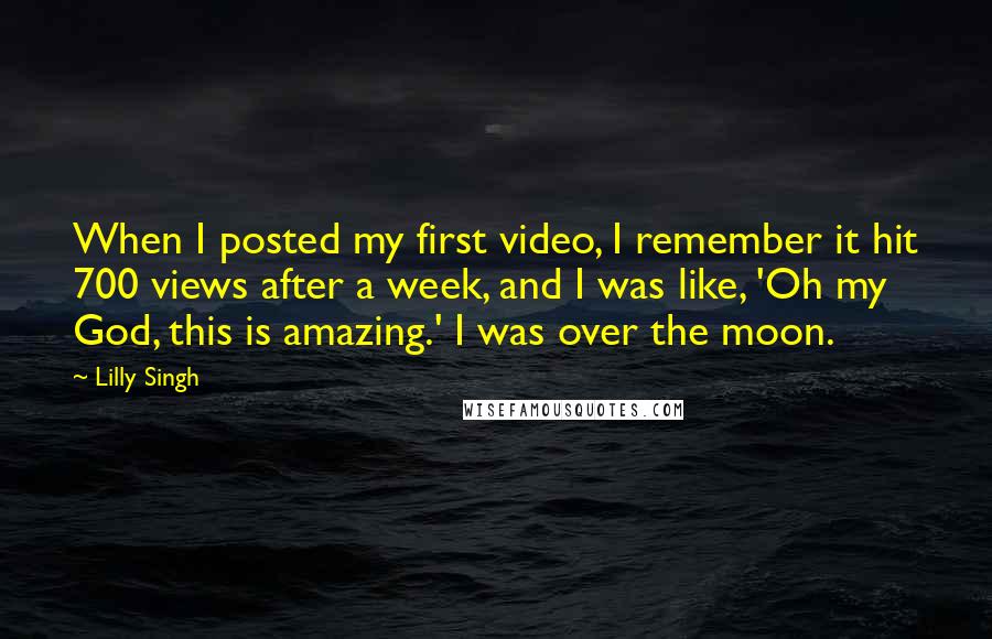 Lilly Singh Quotes: When I posted my first video, I remember it hit 700 views after a week, and I was like, 'Oh my God, this is amazing.' I was over the moon.