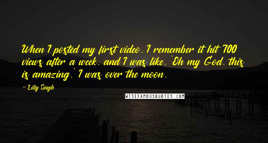 Lilly Singh Quotes: When I posted my first video, I remember it hit 700 views after a week, and I was like, 'Oh my God, this is amazing.' I was over the moon.