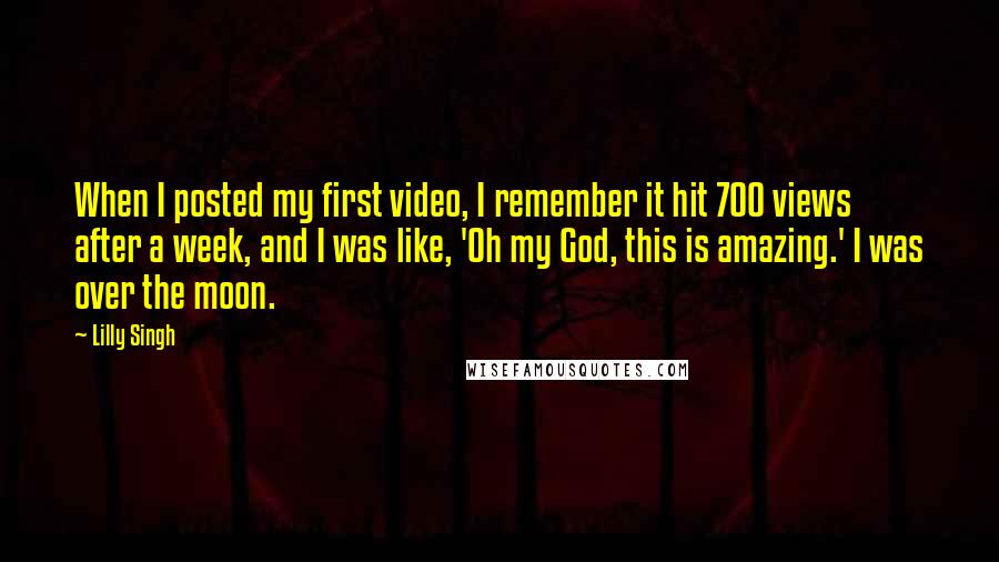 Lilly Singh Quotes: When I posted my first video, I remember it hit 700 views after a week, and I was like, 'Oh my God, this is amazing.' I was over the moon.