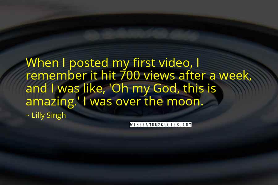 Lilly Singh Quotes: When I posted my first video, I remember it hit 700 views after a week, and I was like, 'Oh my God, this is amazing.' I was over the moon.