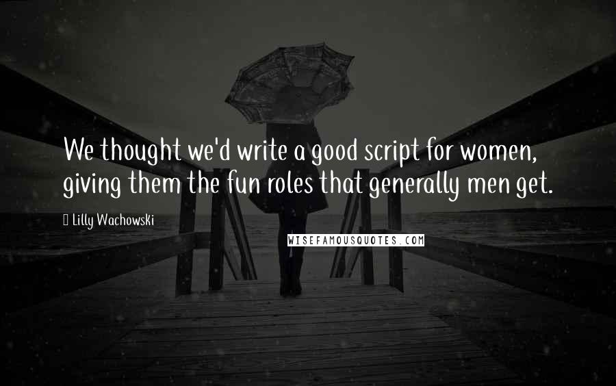 Lilly Wachowski Quotes: We thought we'd write a good script for women, giving them the fun roles that generally men get.