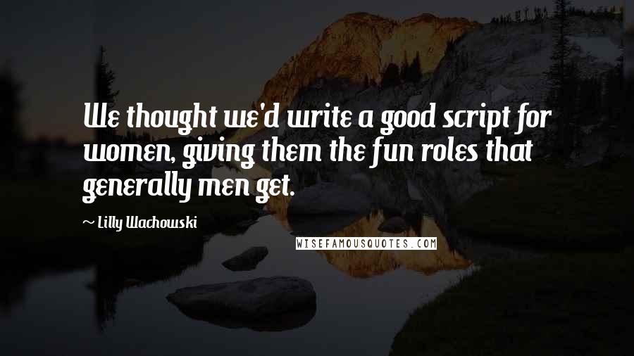Lilly Wachowski Quotes: We thought we'd write a good script for women, giving them the fun roles that generally men get.