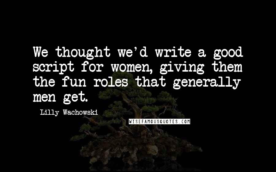 Lilly Wachowski Quotes: We thought we'd write a good script for women, giving them the fun roles that generally men get.