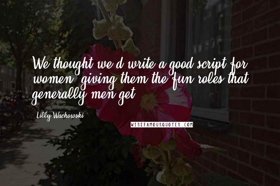 Lilly Wachowski Quotes: We thought we'd write a good script for women, giving them the fun roles that generally men get.