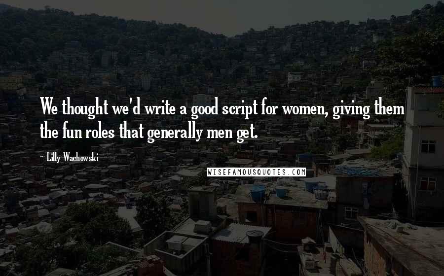 Lilly Wachowski Quotes: We thought we'd write a good script for women, giving them the fun roles that generally men get.