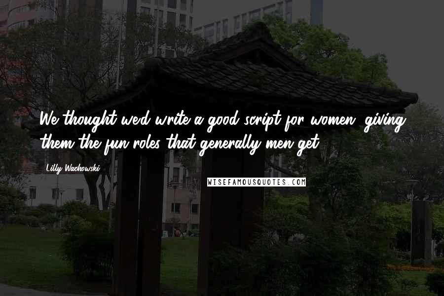 Lilly Wachowski Quotes: We thought we'd write a good script for women, giving them the fun roles that generally men get.