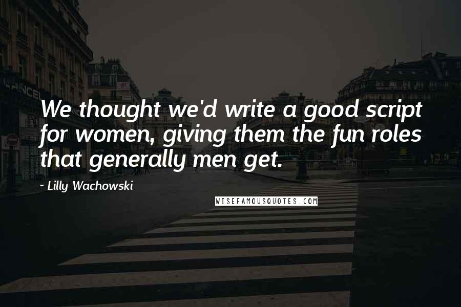 Lilly Wachowski Quotes: We thought we'd write a good script for women, giving them the fun roles that generally men get.