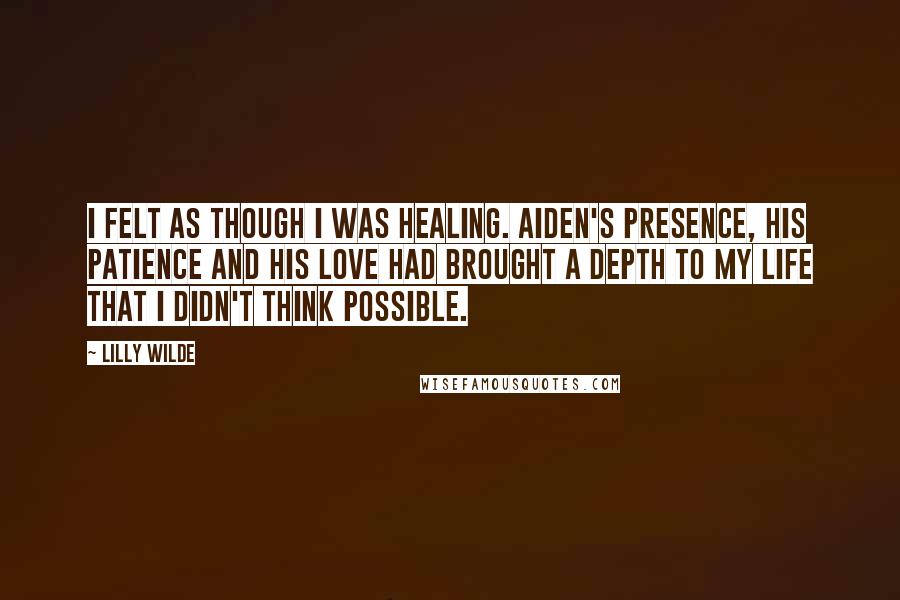 Lilly Wilde Quotes: I felt as though I was healing. Aiden's presence, his patience and his love had brought a depth to my life that I didn't think possible.