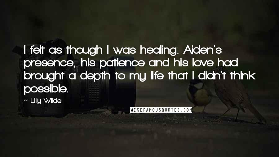 Lilly Wilde Quotes: I felt as though I was healing. Aiden's presence, his patience and his love had brought a depth to my life that I didn't think possible.