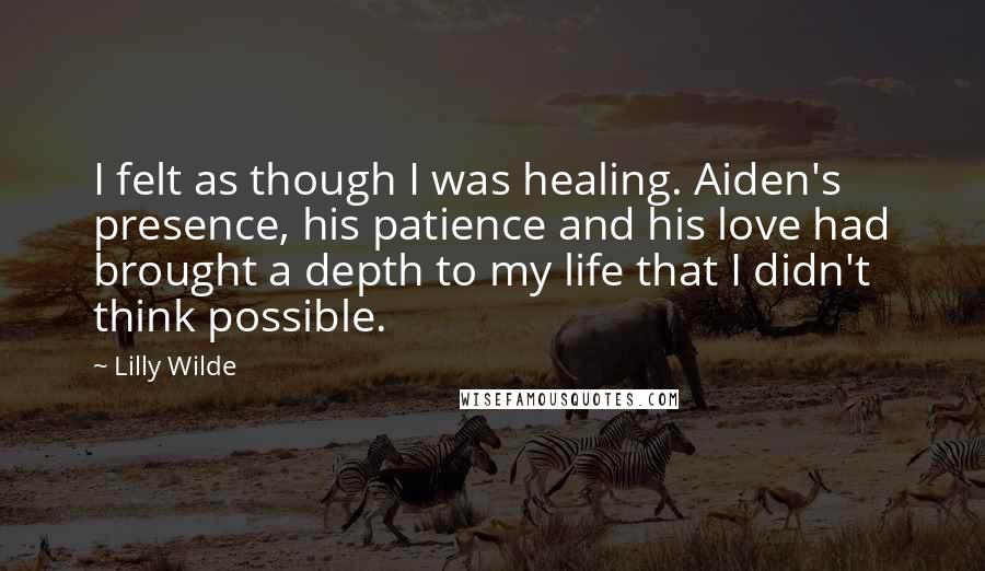 Lilly Wilde Quotes: I felt as though I was healing. Aiden's presence, his patience and his love had brought a depth to my life that I didn't think possible.