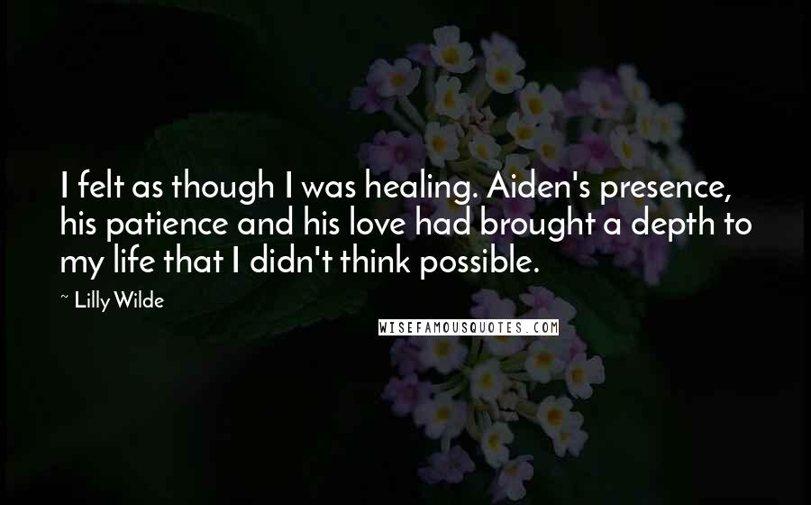 Lilly Wilde Quotes: I felt as though I was healing. Aiden's presence, his patience and his love had brought a depth to my life that I didn't think possible.