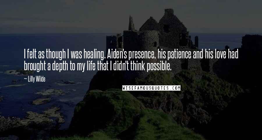 Lilly Wilde Quotes: I felt as though I was healing. Aiden's presence, his patience and his love had brought a depth to my life that I didn't think possible.
