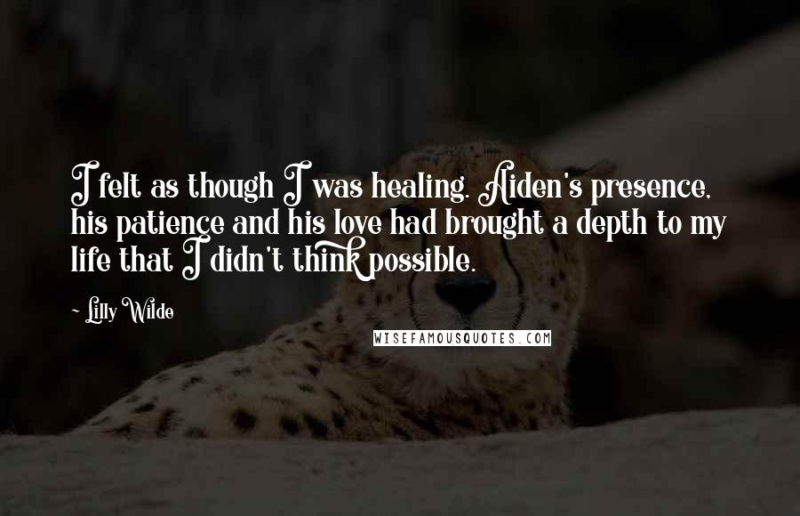 Lilly Wilde Quotes: I felt as though I was healing. Aiden's presence, his patience and his love had brought a depth to my life that I didn't think possible.