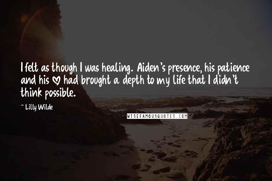 Lilly Wilde Quotes: I felt as though I was healing. Aiden's presence, his patience and his love had brought a depth to my life that I didn't think possible.