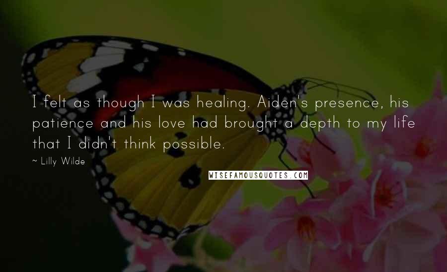 Lilly Wilde Quotes: I felt as though I was healing. Aiden's presence, his patience and his love had brought a depth to my life that I didn't think possible.