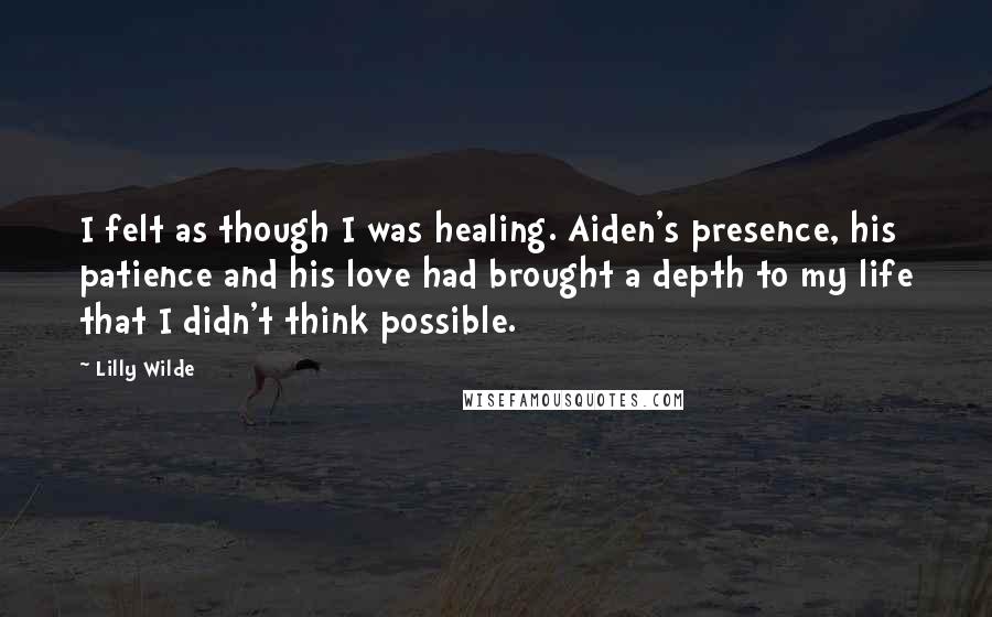 Lilly Wilde Quotes: I felt as though I was healing. Aiden's presence, his patience and his love had brought a depth to my life that I didn't think possible.