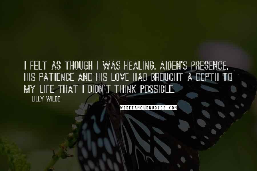 Lilly Wilde Quotes: I felt as though I was healing. Aiden's presence, his patience and his love had brought a depth to my life that I didn't think possible.