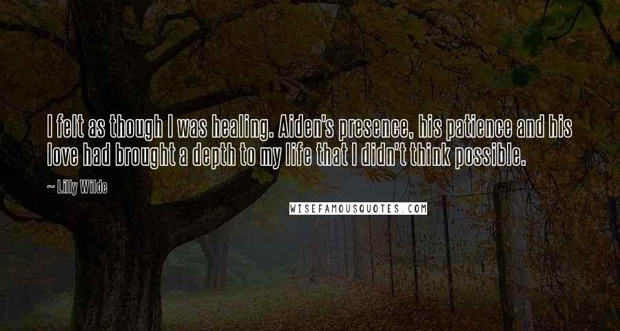 Lilly Wilde Quotes: I felt as though I was healing. Aiden's presence, his patience and his love had brought a depth to my life that I didn't think possible.