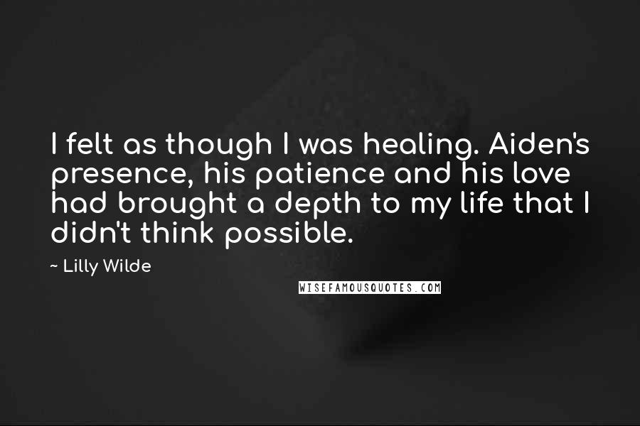 Lilly Wilde Quotes: I felt as though I was healing. Aiden's presence, his patience and his love had brought a depth to my life that I didn't think possible.