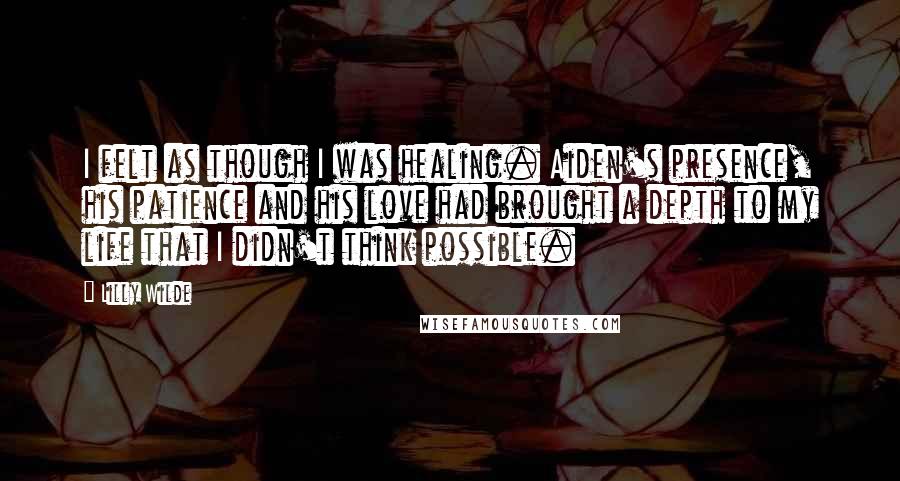 Lilly Wilde Quotes: I felt as though I was healing. Aiden's presence, his patience and his love had brought a depth to my life that I didn't think possible.