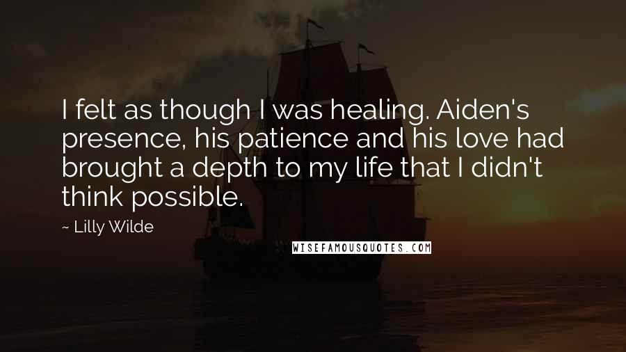 Lilly Wilde Quotes: I felt as though I was healing. Aiden's presence, his patience and his love had brought a depth to my life that I didn't think possible.