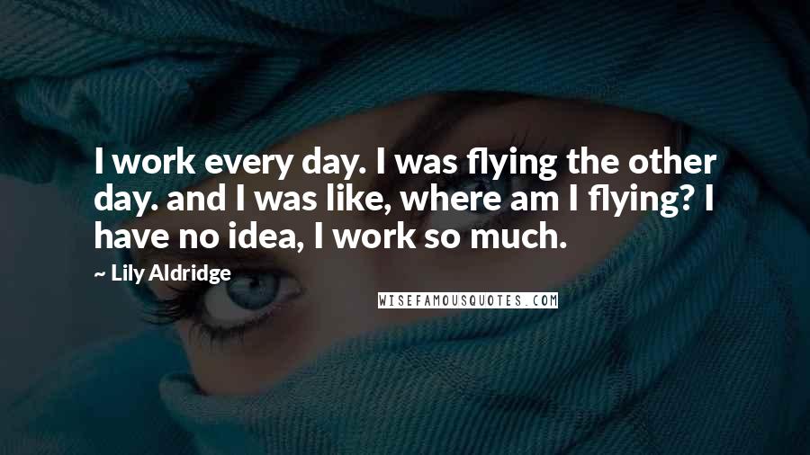 Lily Aldridge Quotes: I work every day. I was flying the other day. and I was like, where am I flying? I have no idea, I work so much.