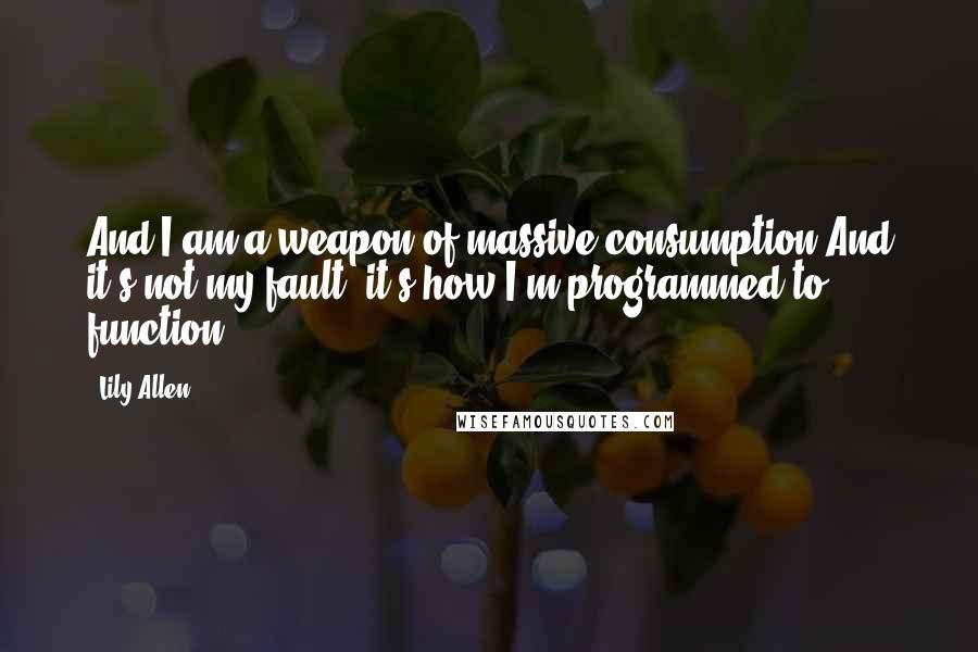 Lily Allen Quotes: And I am a weapon of massive consumption And it's not my fault, it's how I'm programmed to function.