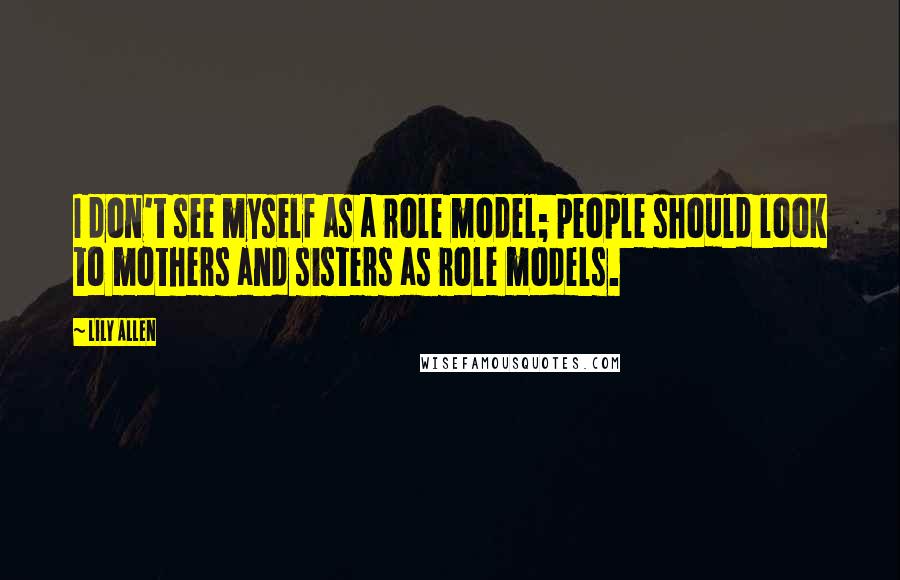 Lily Allen Quotes: I don't see myself as a role model; people should look to mothers and sisters as role models.