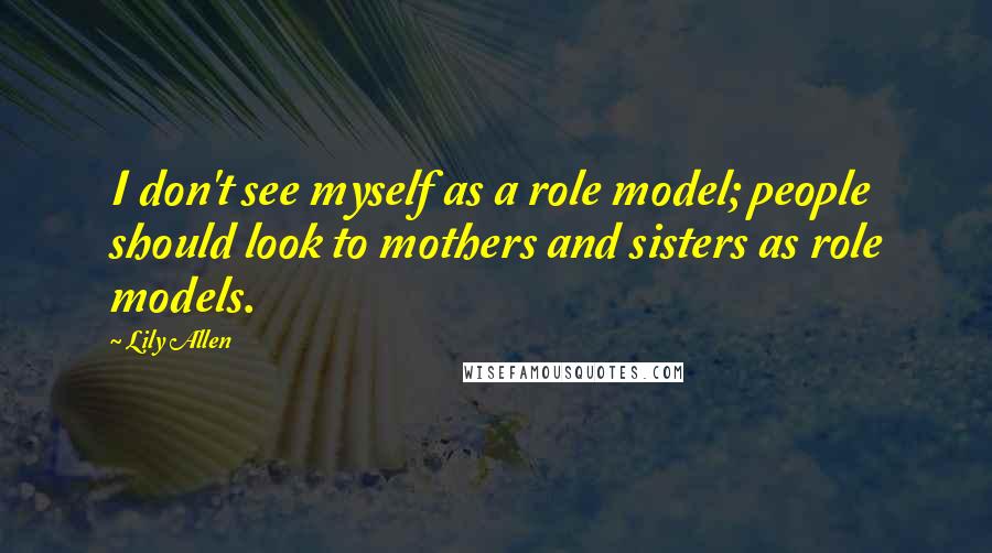 Lily Allen Quotes: I don't see myself as a role model; people should look to mothers and sisters as role models.