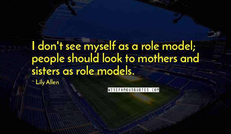 Lily Allen Quotes: I don't see myself as a role model; people should look to mothers and sisters as role models.