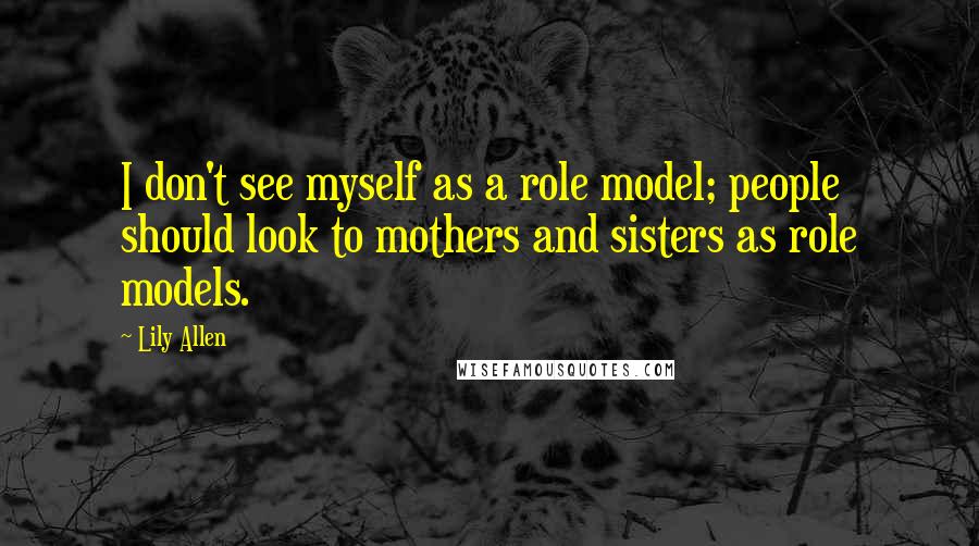 Lily Allen Quotes: I don't see myself as a role model; people should look to mothers and sisters as role models.