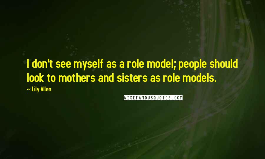 Lily Allen Quotes: I don't see myself as a role model; people should look to mothers and sisters as role models.