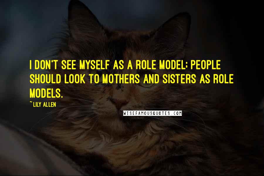 Lily Allen Quotes: I don't see myself as a role model; people should look to mothers and sisters as role models.