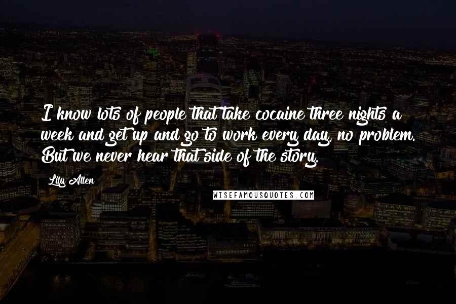 Lily Allen Quotes: I know lots of people that take cocaine three nights a week and get up and go to work every day, no problem. But we never hear that side of the story.