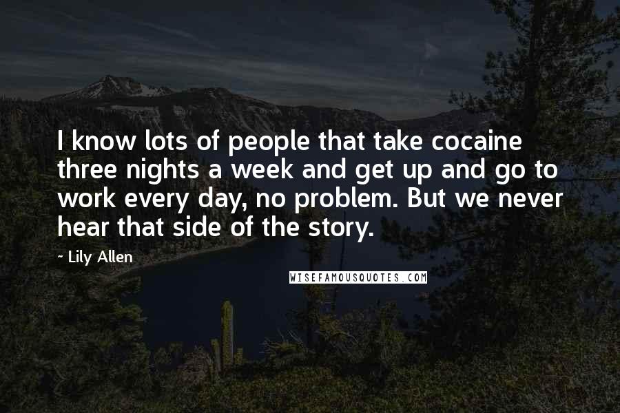 Lily Allen Quotes: I know lots of people that take cocaine three nights a week and get up and go to work every day, no problem. But we never hear that side of the story.