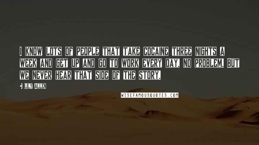 Lily Allen Quotes: I know lots of people that take cocaine three nights a week and get up and go to work every day, no problem. But we never hear that side of the story.