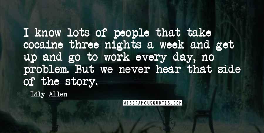 Lily Allen Quotes: I know lots of people that take cocaine three nights a week and get up and go to work every day, no problem. But we never hear that side of the story.