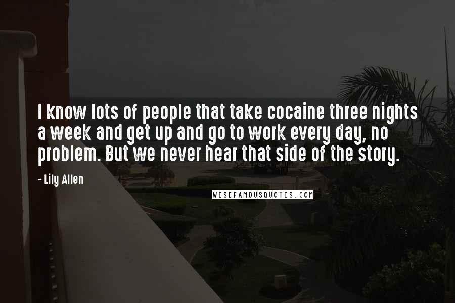 Lily Allen Quotes: I know lots of people that take cocaine three nights a week and get up and go to work every day, no problem. But we never hear that side of the story.