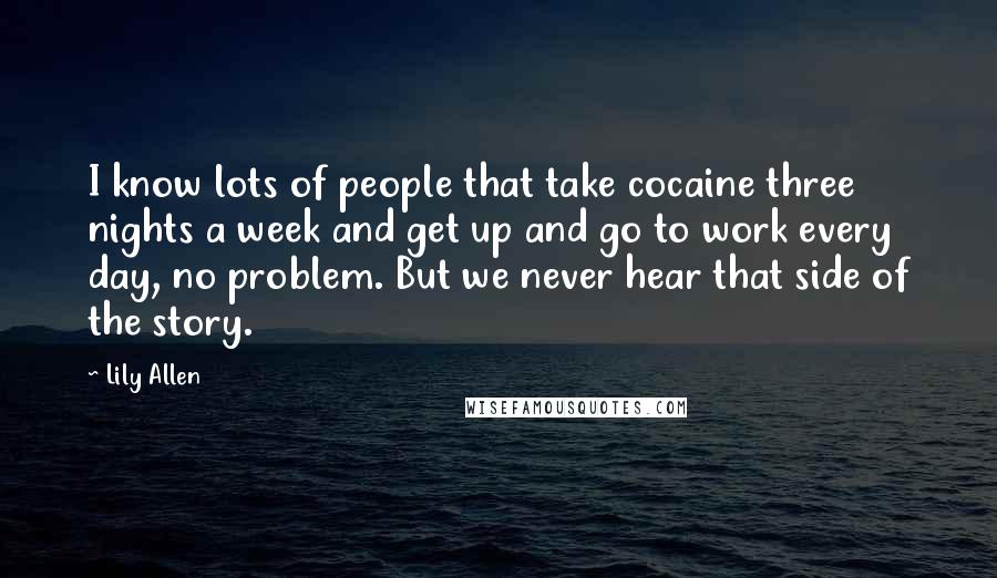 Lily Allen Quotes: I know lots of people that take cocaine three nights a week and get up and go to work every day, no problem. But we never hear that side of the story.