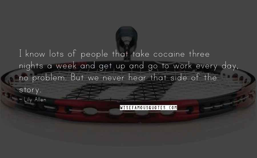 Lily Allen Quotes: I know lots of people that take cocaine three nights a week and get up and go to work every day, no problem. But we never hear that side of the story.