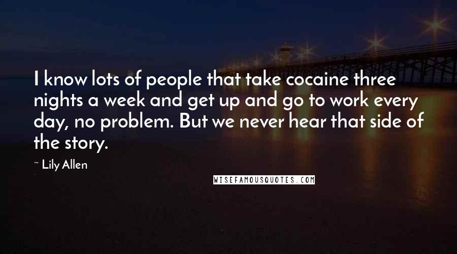 Lily Allen Quotes: I know lots of people that take cocaine three nights a week and get up and go to work every day, no problem. But we never hear that side of the story.