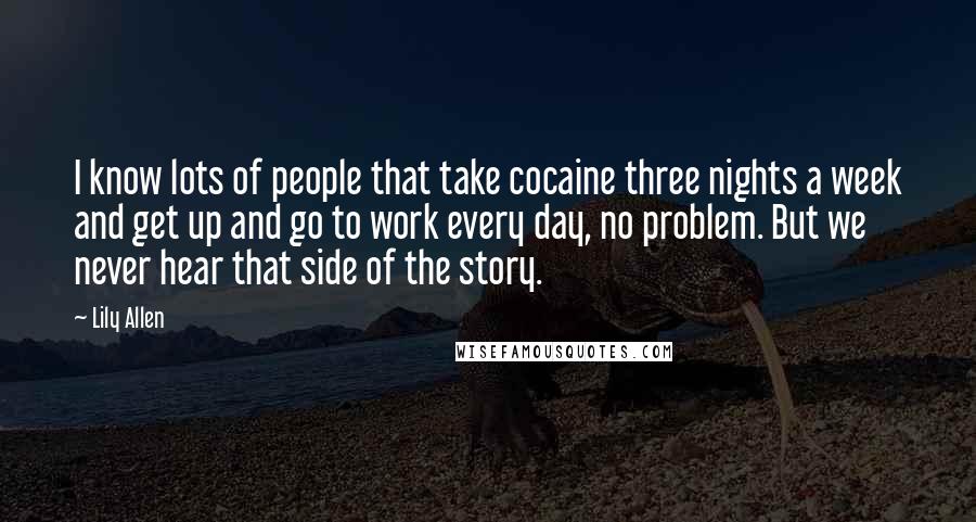 Lily Allen Quotes: I know lots of people that take cocaine three nights a week and get up and go to work every day, no problem. But we never hear that side of the story.