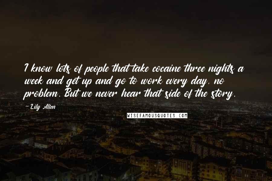 Lily Allen Quotes: I know lots of people that take cocaine three nights a week and get up and go to work every day, no problem. But we never hear that side of the story.