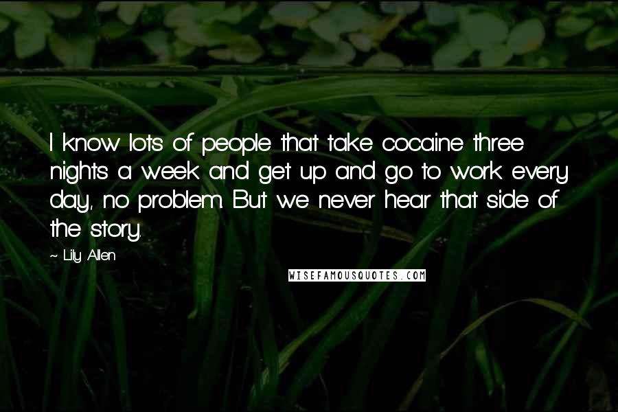 Lily Allen Quotes: I know lots of people that take cocaine three nights a week and get up and go to work every day, no problem. But we never hear that side of the story.